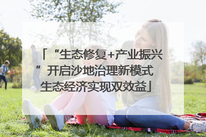 “生态修复+产业振兴”开启沙地治理新模式 生态经济实现双效益